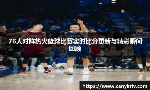 76人对阵热火篮球比赛实时比分更新与精彩瞬间回顾
